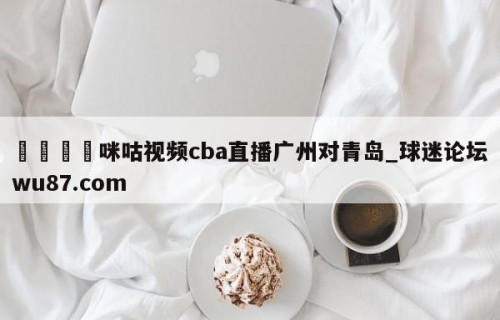 🍢咪咕视频cba直播广州对青岛_球迷论坛wu87.com