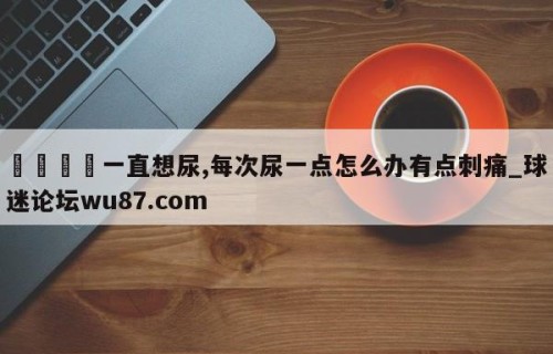 🍢一直想尿,每次尿一点怎么办有点刺痛_球迷论坛wu87.com