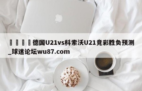 🍢德国U21vs科索沃U21竞彩胜负预测_球迷论坛wu87.com