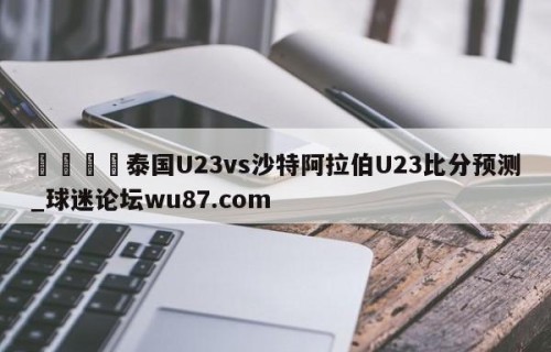 🍢泰国U23vs沙特阿拉伯U23比分预测_球迷论坛wu87.com