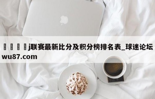 🍢j联赛最新比分及积分榜排名表_球迷论坛wu87.com