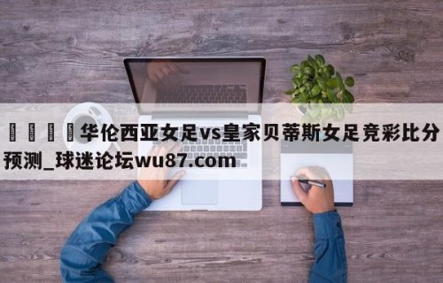 🍢华伦西亚女足vs皇家贝蒂斯女足竞彩比分预测_球迷论坛wu87.com