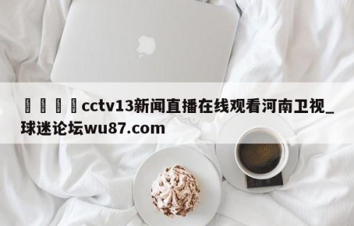 🍢cctv13新闻直播在线观看河南卫视_球迷论坛wu87.com