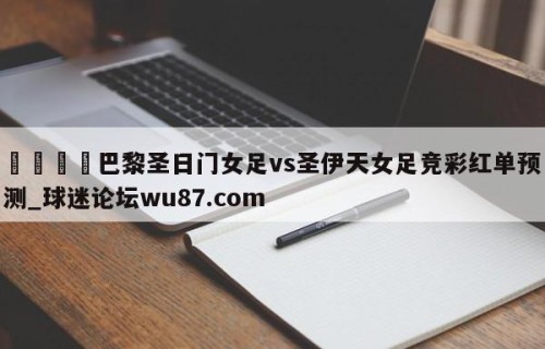 🍢巴黎圣日门女足vs圣伊天女足竞彩红单预测_球迷论坛wu87.com