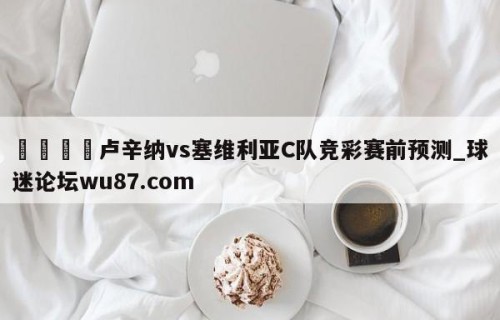 🍢卢辛纳vs塞维利亚C队竞彩赛前预测_球迷论坛wu87.com