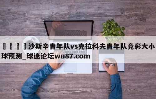 🍢沙斯辛青年队vs克拉科夫青年队竞彩大小球预测_球迷论坛wu87.com