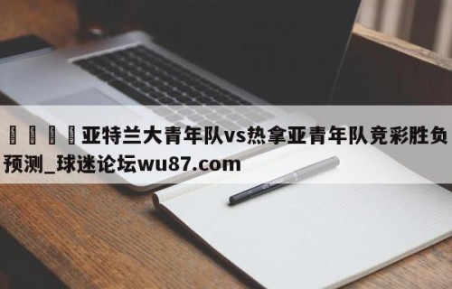 🍢亚特兰大青年队vs热拿亚青年队竞彩胜负预测_球迷论坛wu87.com