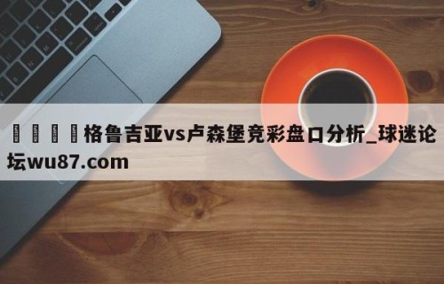 🍢格鲁吉亚vs卢森堡竞彩盘口分析_球迷论坛wu87.com