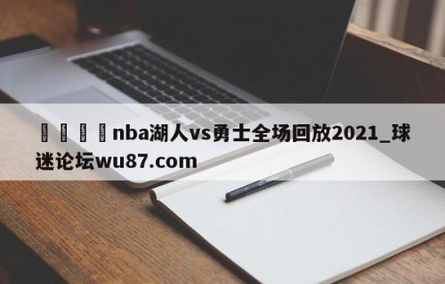 🍢nba湖人vs勇士全场回放2021_球迷论坛wu87.com