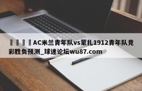 🍢AC米兰青年队vs蒙扎1912青年队竞彩胜负预测_球迷论坛wu87.com