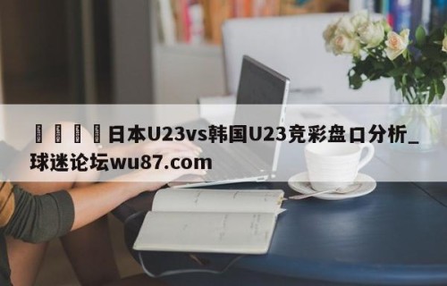 🍢日本U23vs韩国U23竞彩盘口分析_球迷论坛wu87.com