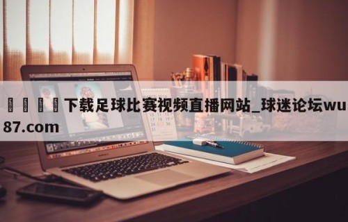 🍢下载足球比赛视频直播网站_球迷论坛wu87.com