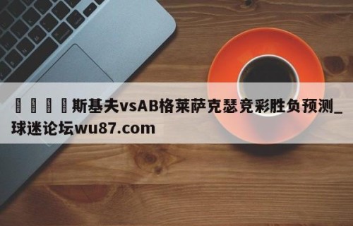 🍢斯基夫vsAB格莱萨克瑟竞彩胜负预测_球迷论坛wu87.com