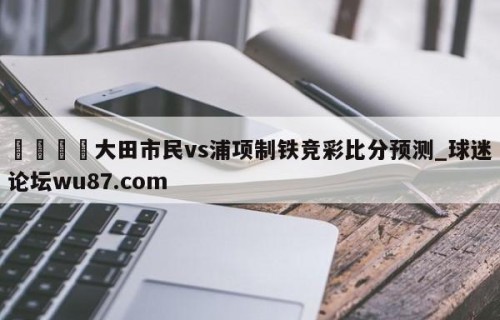 🍢大田市民vs浦项制铁竞彩比分预测_球迷论坛wu87.com