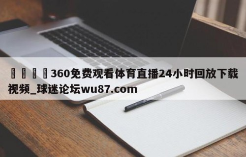 🍢360免费观看体育直播24小时回放下载视频_球迷论坛wu87.com