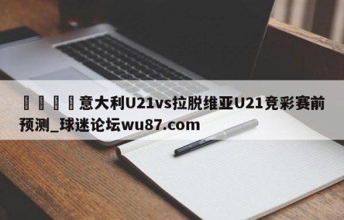 🍢意大利U21vs拉脱维亚U21竞彩赛前预测_球迷论坛wu87.com