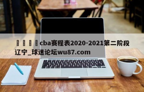 🍢cba赛程表2020-2021第二阶段辽宁_球迷论坛wu87.com