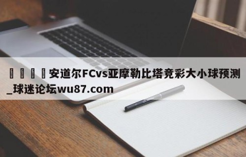 🍢安道尔FCvs亚摩勒比塔竞彩大小球预测_球迷论坛wu87.com