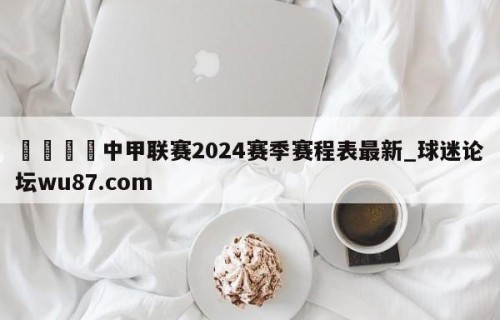 🍢中甲联赛2024赛季赛程表最新_球迷论坛wu87.com
