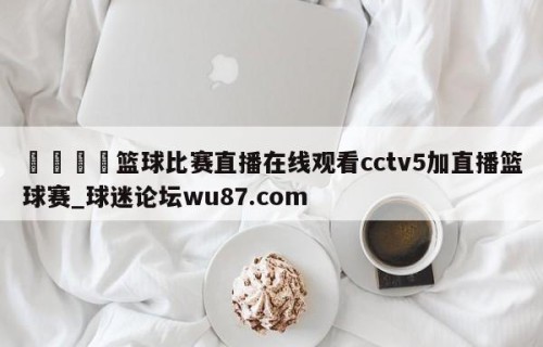 🍢篮球比赛直播在线观看cctv5加直播篮球赛_球迷论坛wu87.com