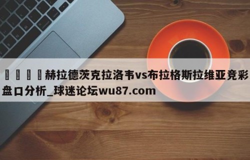 🍢赫拉德茨克拉洛韦vs布拉格斯拉维亚竞彩盘口分析_球迷论坛wu87.com