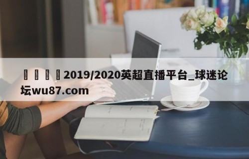 🍢2019/2020英超直播平台_球迷论坛wu87.com