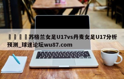 🍢苏格兰女足U17vs丹麦女足U17分析预测_球迷论坛wu87.com