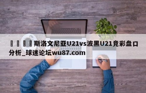 🍢斯洛文尼亚U21vs波黑U21竞彩盘口分析_球迷论坛wu87.com