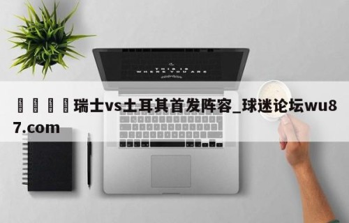 🍢瑞士vs土耳其首发阵容_球迷论坛wu87.com
