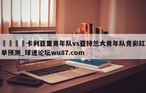 🍢卡利亚里青年队vs亚特兰大青年队竞彩红单预测_球迷论坛wu87.com