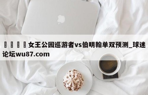 🍢女王公园巡游者vs伯明翰单双预测_球迷论坛wu87.com