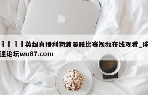 🍢英超直播利物浦曼联比赛视频在线观看_球迷论坛wu87.com