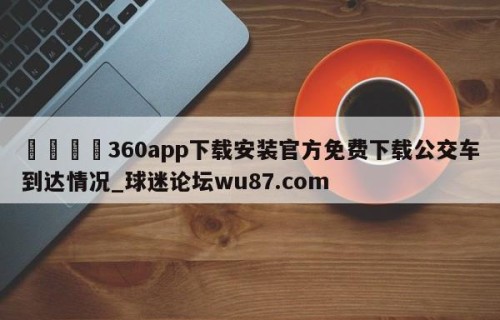 🍢360app下载安装官方免费下载公交车到达情况_球迷论坛wu87.com