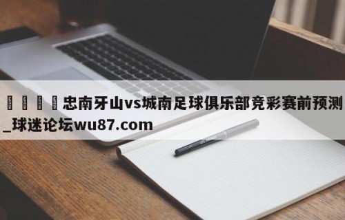 🍢忠南牙山vs城南足球俱乐部竞彩赛前预测_球迷论坛wu87.com
