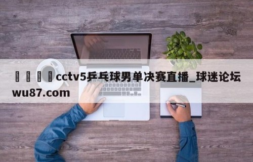 🍢cctv5乒乓球男单决赛直播_球迷论坛wu87.com