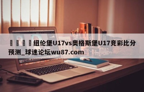 🍢纽伦堡U17vs奥格斯堡U17竞彩比分预测_球迷论坛wu87.com