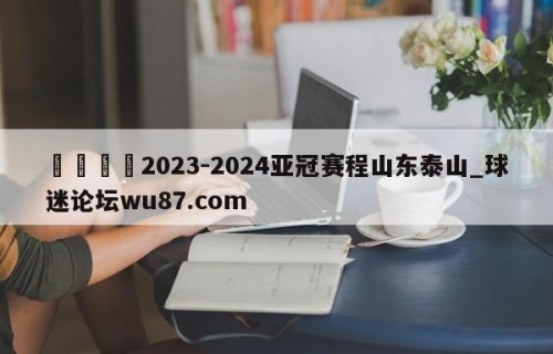 🍢2023-2024亚冠赛程山东泰山_球迷论坛wu87.com