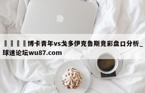 🍢博卡青年vs戈多伊克鲁斯竞彩盘口分析_球迷论坛wu87.com