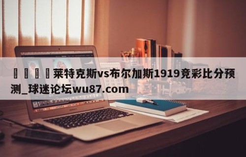 🍢莱特克斯vs布尔加斯1919竞彩比分预测_球迷论坛wu87.com