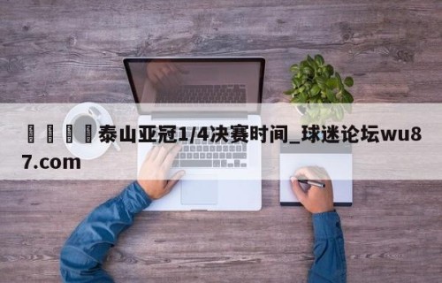 🍢泰山亚冠1/4决赛时间_球迷论坛wu87.com