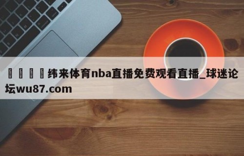 🍢纬来体育nba直播免费观看直播_球迷论坛wu87.com