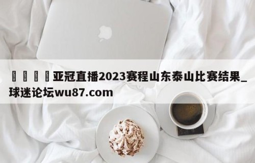 🍢亚冠直播2023赛程山东泰山比赛结果_球迷论坛wu87.com