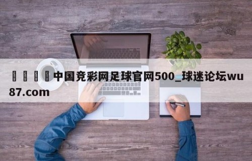 🍢中国竞彩网足球官网500_球迷论坛wu87.com