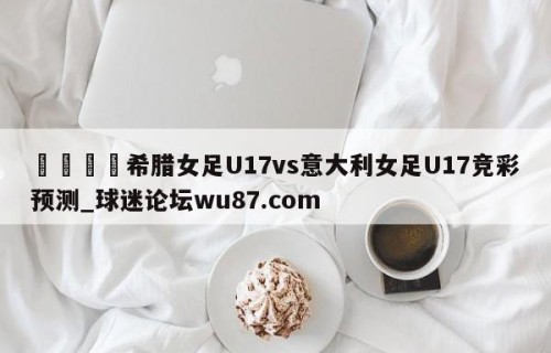 🍢希腊女足U17vs意大利女足U17竞彩预测_球迷论坛wu87.com