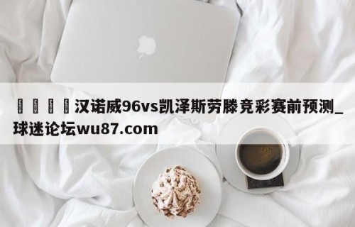 🍢汉诺威96vs凯泽斯劳滕竞彩赛前预测_球迷论坛wu87.com