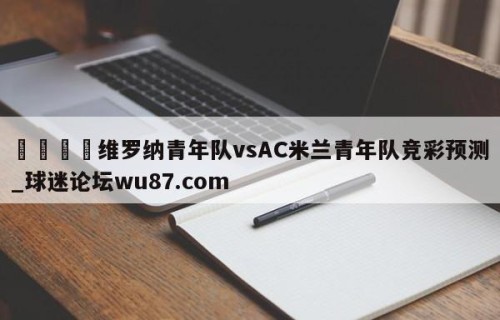 🍢维罗纳青年队vsAC米兰青年队竞彩预测_球迷论坛wu87.com