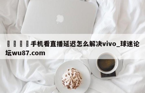 🍢手机看直播延迟怎么解决vivo_球迷论坛wu87.com
