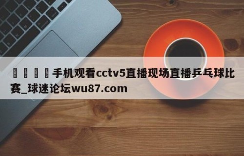 🍢手机观看cctv5直播现场直播乒乓球比赛_球迷论坛wu87.com