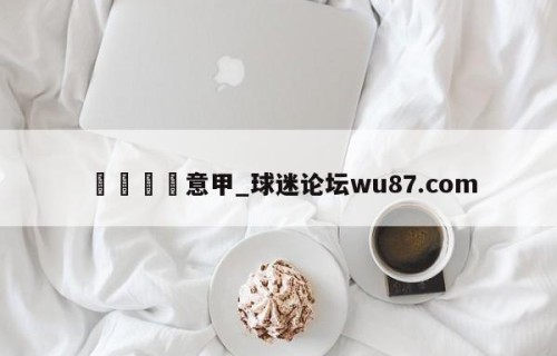 🍢意甲_球迷论坛wu87.com