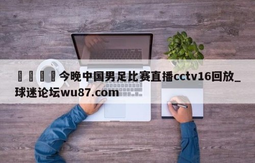 🍢今晚中国男足比赛直播cctv16回放_球迷论坛wu87.com